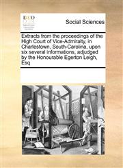 Extracts from the proceedings of the High Court of Vice-Admiralty, in Charlestown, South-Carolina, upon six several informations, adjudged by the Honourable Egerton Leigh, Esq,1171243634,9781171243632
