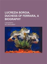 Lucrezia Borgia, Duchess of Ferrara, a Biography (Volume 1); A Biography,1150076461,9781150076466