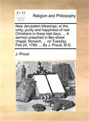 New Jerusalem blessings; or the unity, purity and happiness of real Christians in these last days, ... A sermon preached in Ber-street chapel, Norwich, ... on Tuesday, Feb.24, 1789. ... By J. Proud, M.G.,1140749978,9781140749974