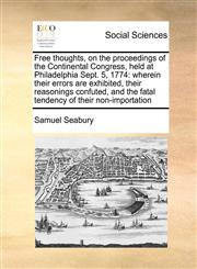 Free thoughts, on the proceedings of the Continental Congress, held at Philadelphia Sept. 5, 1774 wherein their errors are exhibited, their reasonings confuted, and the fatal tendency of their non-importation,1170810802,9781170810804
