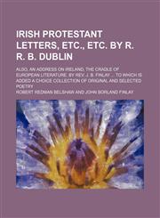 Irish Protestant Letters, Etc., Etc. by R. R. B. Dublin; Also, an Address on Ireland, the Cradle of European Literature. by Rev. J. B. Finlay to Which Is Added a Choice Collection of Original and Selected Poetry,1150352469,9781150352461
