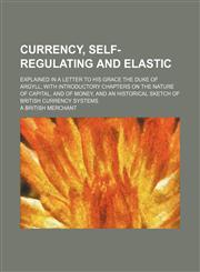 Currency, Self-Regulating and Elastic; Explained in a Letter to His Grace the Duke of Argyll With Introductory Chapters on the Nature of Capital, and of Money, and an Historical Sketch of British Currency Systems,1150435992,9781150435997