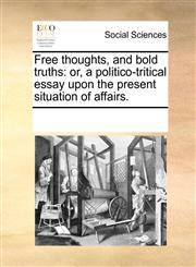 Free thoughts, and bold truths or, a politico-tritical essay upon the present situation of affairs.,1170324762,9781170324769