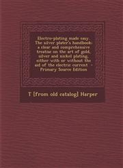 Electro-Plating Made Easy. the Silver Plater's Handbook; A Clear and Comprehensive Treatise on the Art of Gold, Silver and Nickel Plating, Either with,1293833924,9781293833926