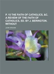 P. 15 The faith of catholics, &c. a review of The faith of catholics, ed. by J. Berington. Without,1236835263,9781236835260