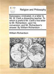 Episcopacy vindicated, in a letter to Mr. W. Clark a dissenting teacher. To which is prefix'd Mr. Clark's first letter to Mr. Richardson, upon his conversion; and Mr. Richardson's answer. By William Richardson ...,1170502199,9781170502198