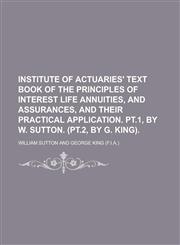 Institute of actuaries' text book of the principles of interest  life annuities, and assurances, and their practical application. Pt.1, by W. Sutton. (Pt.2, by G. King),1234203928,9781234203924