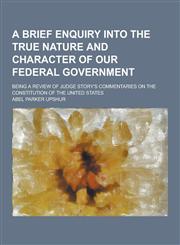 A   Brief Enquiry Into the True Nature and Character of Our Federal Government; Being a Review of Judge Story's Commentaries on the Constitution of Th,1230437487,9781230437484
