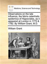 Observations on the late influenza, the febris catarrhalis epidemica of Hippocrates, as it appeared at London in 1775 & 1782. By William Grant, M.D.,1170097987,9781170097984