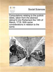 Computations relating to the publick debts, taken from the abstract deliver'd into Parliament the 14th of March, 1716. With some considerations in relation to the same.,117035162X,9781170351628