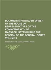 Documents printed by order of the House of Representatives of the Commonwealth of Massachusetts during the session of the General Court Volume 3,123108605X,9781231086056