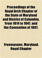Proceedings of the Royal Arch Chapter of the State of Maryland and District of Columbia, From 1814 to 1847. and the Convention of 1807,,1152195301,9781152195301