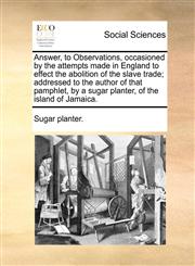 Answer, to Observations, occasioned by the attempts made in England to effect the abolition of the slave trade; addressed to the author of that pamphlet, by a sugar planter, of the island of Jamaica.,1170718973,9781170718971