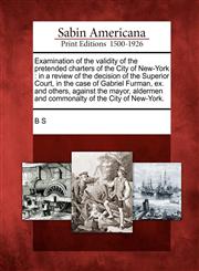 Examination of the validity of the pretended charters of the City of New-York in a review of the decision of the Superior Court, in the case of Gabriel Furman, ex. and others, against the mayor, aldermen and commonalty of the City of New-York.,1275735460,9781275735460