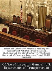 Before the Committee American Recovery and Reinvestment Act: DOT's Implementation Challenges and the OIG's Strategy for Continued Oversight of Funds and Programs: Project ID: CC-2009-058,128869170X,9781288691708