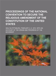 Proceedings of the National Convention to Secure the Religious Amendment of the Constitution of the United States; Held in Pittsburg, February 4, 5, 1,1150118385,9781150118388