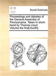 Proceedings and debates of the General Assembly of Pennsylvania. Taken in short-hand by Thomas Lloyd. Volume the first[-fourth].,1170317413,9781170317419