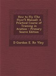 How to Fly (The Flyer'S Manual) A Practical Course of Training in Aviation - Primary Source Edition,1294907077,9781294907077