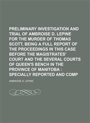 Preliminary Investigation and Trial of Ambroise D. Lepine for the Murder of Thomas Scott, Being a Full Report of the Proceedings in This Case Before the Magistrates' Court and the Several Courts of Queen's Bench in the Province of Manitoba; Specially Repo,1150472081,9781150472084