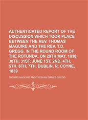 Authenticated report of the discussion which took place between the Rev. Thomas Maguire and the Rev. T.D. Gregg, in the Round Room of the Rotunda, on 29th May, 1838, 30th, 31st, June 1st, 2nd, 4th, 5th, 6th, 7th. Dublin, R. Coyne, 1839,1150207779,9781150207778
