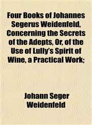 Four Books of Johannes Segerus Weidenfeld, Concerning the Secrets of the Adepts, Or, of the Use of Lully's Spirit of Wine, a Practical Work;,1152827707,9781152827707