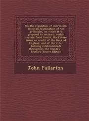 On the regulation of currencies; being an examination of the principles, on which it is proposed to restrict, within certain fixed limits, the future issues on credit of the Bank of England, and of the other banking establishments throughout the country,1294883070,9781294883074