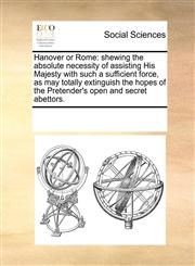 Hanover or Rome shewing the absolute necessity of assisting His Majesty with such a sufficient force, as may totally extinguish the hopes of the Pretender's open and secret abettors.,1170265782,9781170265789
