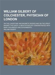 William Gilbert of Colchester, Physician of London; On the Loadstone and Magnetic Bodies and on the Great Magnet the Earth. a New Physiology Demonstra,1230336567,9781230336565