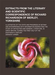 Extracts from the literary and scientific correspondence of Richard Richardson of Bierley, Yorkshire; illustrative of the state and progress of botany and interspersed with information respecting the study of antiquities and general,1150026006,9781150026003