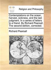 Contemplations on the ocean, harvest, sickness, and the last judgment. In a series of letters to a friend. By Richard Pearsall. The second edition, corrected.,1171112793,9781171112792