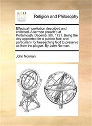 Effectual humiliation described and enforced. A sermon preach'd at Portsmouth, Decemb. 8th. 1721. Being the day appointed for a publick fast; and particularly for beseeching God to preserve us from the plague. By John Norman.,117012674X,9781170126745