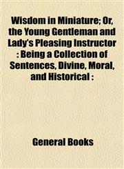 Wisdom in Miniature; Or, the Young Gentleman and Lady's Pleasing Instructor Being a Collection of Sentences, Divine, Moral, and Historical :,1152844555,9781152844551