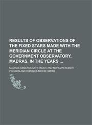 Results of Observations of the Fixed Stars Made with the Meridian Circle at the Government Observatory, Madras, in the Years,1236740092,9781236740090