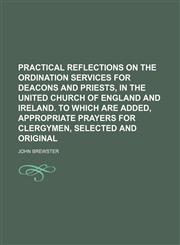Practical reflections on the ordination services for deacons and priests, in the United Church of England and Ireland. To which are added, Appropriate prayers for clergymen, selected and original,1150037873,9781150037870
