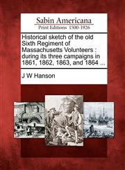 Historical sketch of the old Sixth Regiment of Massachusetts Volunteers during its three campaigns in 1861, 1862, 1863, and 1864 ...,1275672906,9781275672901