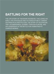 Battling for the right; the life-story of Theodore Roosevelt, including his early life struggles and victorious public career his principles and policies the story of his African trip his memorable journey through Europe and his leadership in the battle f,1150995718,9781150995712