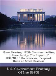 House Hearing, 112th Congress Adding to Uncertainty: The Impact of Dol/Nlrb Decisions and Proposed Rules on Small Business,1287302130,9781287302131