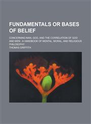 Fundamentals or Bases of Belief; Concerning Man, God, and the Correlation of God and Men A Handbook of Mental, Moral, and Religious Philosophy,1234082381,9781234082383