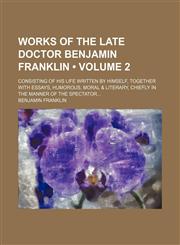 Works of the Late Doctor Benjamin Franklin (Volume 2); Consisting of His Life Written by Himself, Together With Essays, Humorous, Moral & Literary, Chiefly in the Manner of the Spectator,1154340937,9781154340938