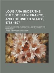 Louisiana Under the Rule of Spain, France, and the United States, 1785-1807; Social, Economic, and Political Conditions of the Territory,1235281795,9781235281792