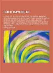 Fixed Bayonets; A Complete System of Fence for the British Magazine Rifle, Explaining the Use of Point, Edges, and Butt, Both in Offence and Defence;,1230411305,9781230411309