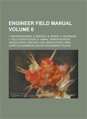 Engineer Field Manual; I. Reconnaissance. II. Bridges. III. Roads. IV. Railroads. V. Field Fortification. VI. Animal Transportation Volume 6,1154640507,9781154640502