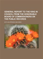 General Report to the King in council from the Honorable Board of Commissioners on the Public Records; with an appendix and index,1130688151,9781130688153