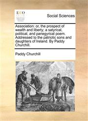 Association or, the prospect of wealth and liberty; a satyrical, political, and panegyrical poem. Addressed to the patriotic sons and daughters of Ireland. By Paddy Churchill.,1170835392,9781170835395