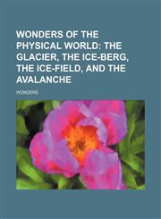 Wonders of the physical world;  the glacier, the ice-berg, the ice-field, and the avalanche,1150529873,9781150529870