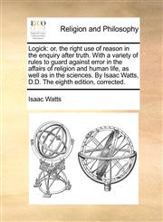 Logick or, the right use of reason in the enquiry after truth. With a variety of rules to guard against error in the affairs of religion and human life, as well as in the sciences. By Isaac Watts, D.D. The eighth edition, corrected.,117053872X,9781170538722