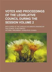 Votes and Proceedings of the Legislative Council During the Session; With Copies of the Various Documents Ordered by the Council to be Printed Volume 2,1234269724,9781234269722