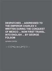 Despatches Addressed to the Emperor Charles V. Written During the Conquest of Mexico Now First Transl. Into English by George Folsom,1234183250,9781234183257