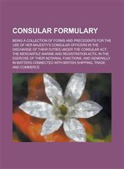 Consular Formulary; Being a Collection of Forms and Precedents for the Use of Her Majesty's Consular Officers in the Discharge of Their Duties Under t,1235874257,9781235874253