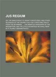 Jus Regium; Or, the King's Right to Grant Forfeitures, and Other Revenues of the Crown, Fully Set Forth and Trac'd from the Beginning. ... the Manifol,1151717126,9781151717122
